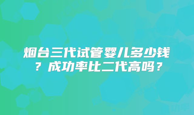 烟台三代试管婴儿多少钱？成功率比二代高吗？