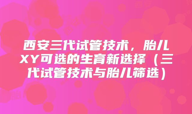西安三代试管技术,胎儿XY可选的生育新选择(三代试管技术与胎儿筛选)