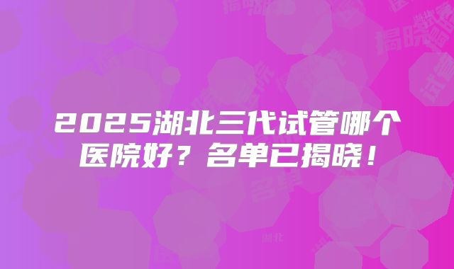 2025湖北三代试管哪个医院好？名单已揭晓！
