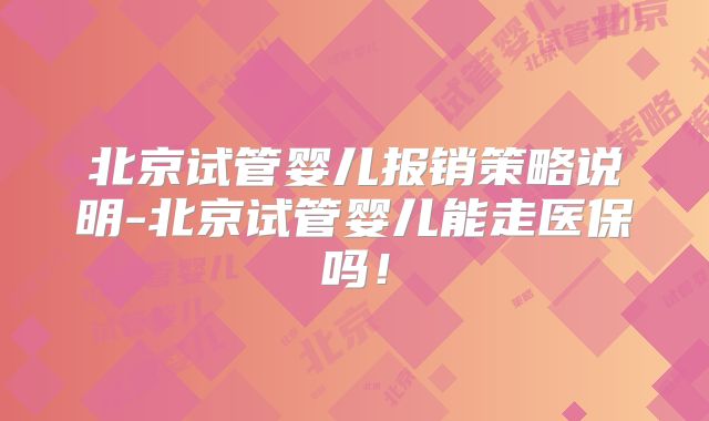 北京试管婴儿报销策略说明-北京试管婴儿能走医保吗!