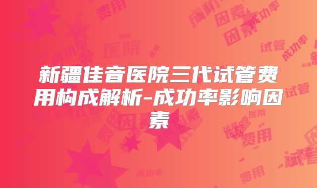 新疆佳音医院三代试管费用构成解析-成功率影响因素