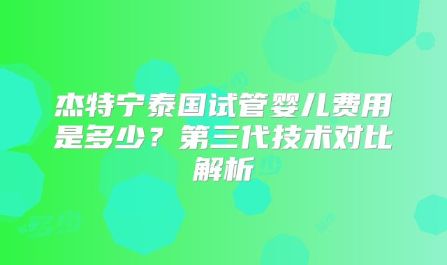 杰特宁泰国试管婴儿费用是多少?第三代技术对比解析