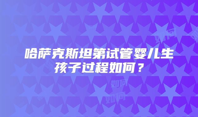 哈萨克斯坦第试管婴儿生孩子过程如何?