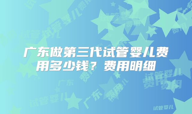 广东做第三代试管婴儿费用多少钱?费用明细