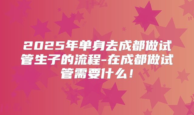 2025年单身去成都做试管生子的流程-在成都做试管需要什么!