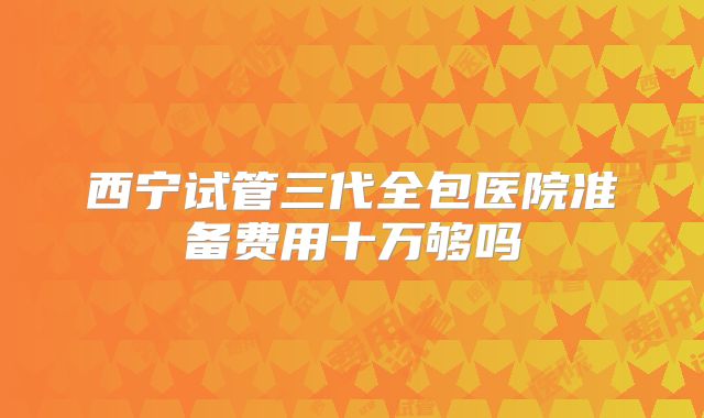 西宁试管三代全包医院准备费用十万够吗