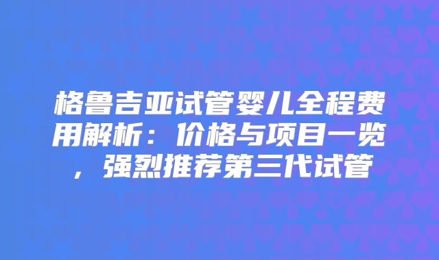 格鲁吉亚试管婴儿全程费用解析：价格与项目一览，强烈推荐第三代试管