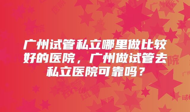 广州试管私立哪里做比较好的医院,广州做试管去私立医院可靠吗?