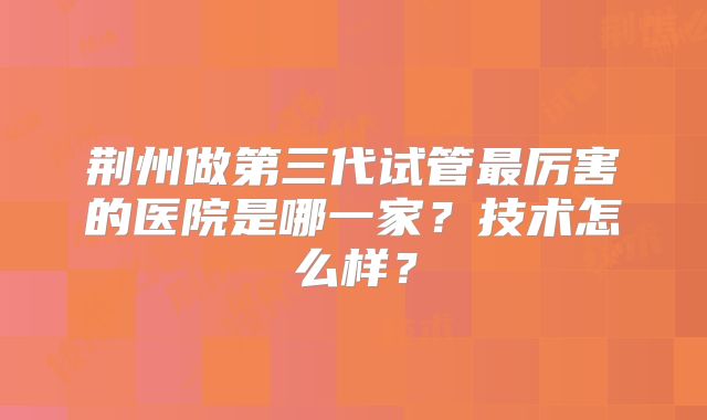 荆州做第三代试管最厉害的医院是哪一家?技术怎么样?