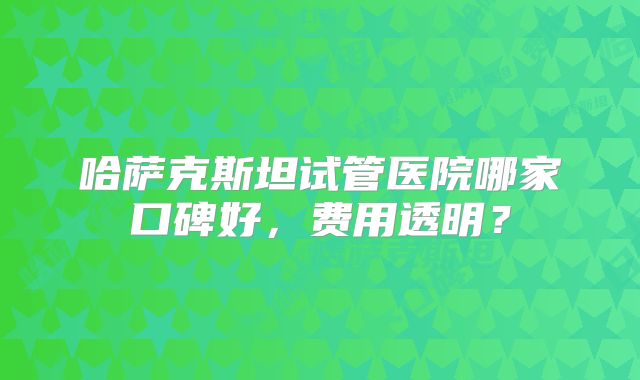 哈萨克斯坦试管医院哪家口碑好，费用透明？