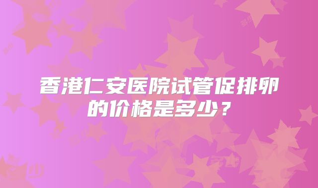 香港仁安医院试管促排卵的价格是多少?