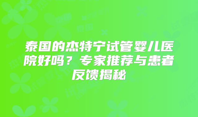 泰国的杰特宁试管婴儿医院好吗?专家推荐与患者反馈揭秘