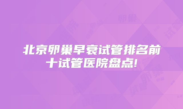 北京卵巢早衰试管排名前十试管医院盘点!