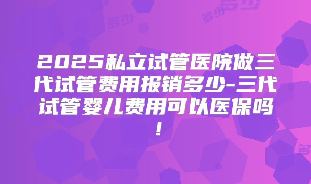 2025私立试管医院做三代试管费用报销多少-三代试管婴儿费用可以医保吗!