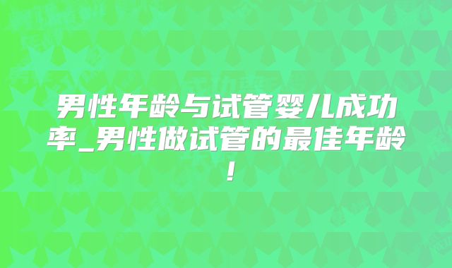 男性年龄与试管婴儿成功率_男性做试管的最佳年龄!