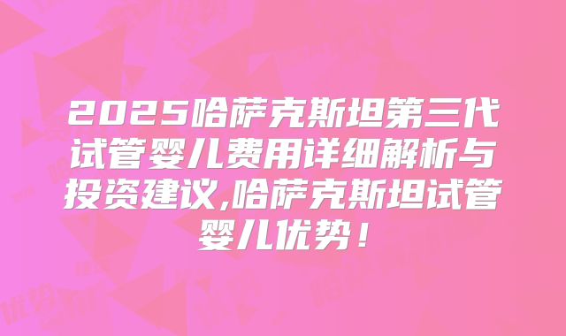 2025哈萨克斯坦第三代试管婴儿费用详细解析与投资建议,哈萨克斯坦试管婴儿优势!