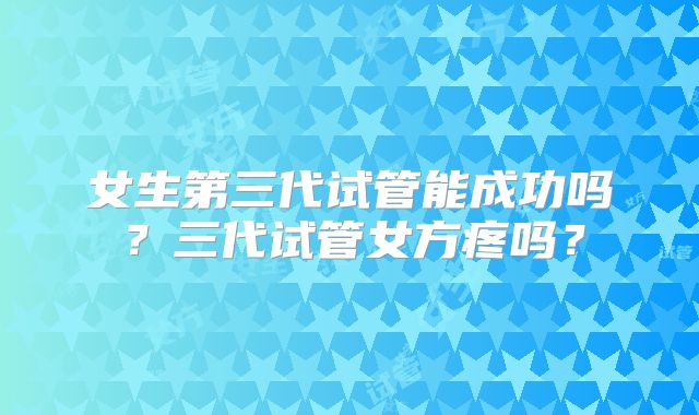 女生第三代试管能成功吗?三代试管女方疼吗?