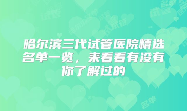 哈尔滨三代试管医院精选名单一览,来看看有没有你了解过的