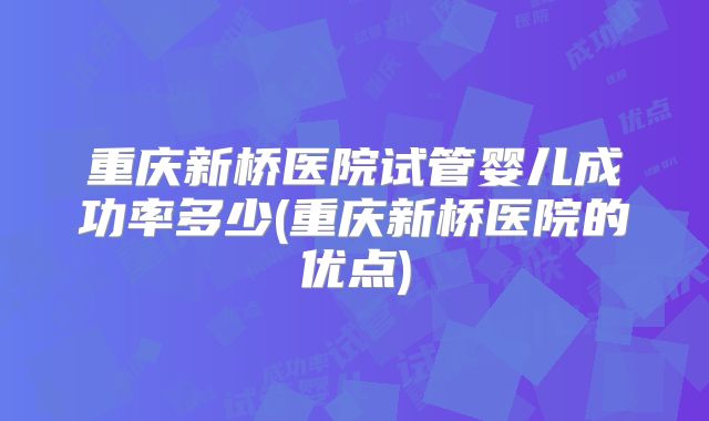 重庆新桥医院试管婴儿成功率多少(重庆新桥医院的优点)