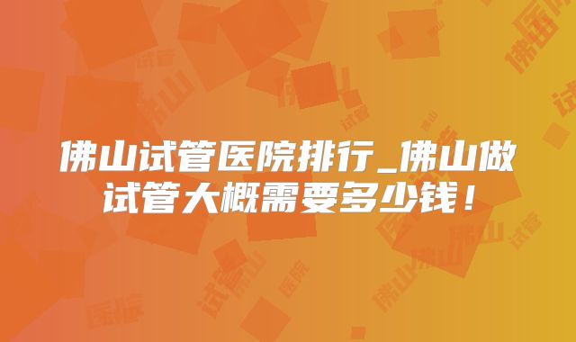 佛山试管医院排行_佛山做试管大概需要多少钱!