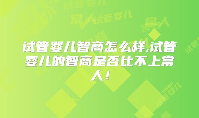 试管婴儿智商怎么样,试管婴儿的智商是否比不上常人!
