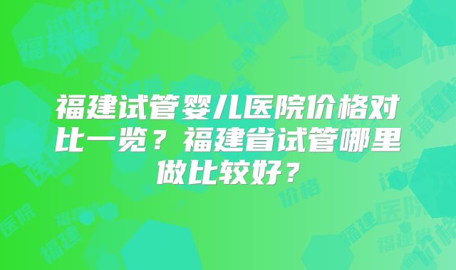 福建试管婴儿医院价格对比一览？福建省试管哪里做比较好？