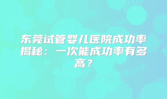 东莞试管婴儿医院成功率揭秘:一次能成功率有多高?
