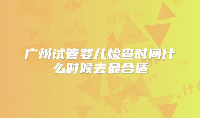 广州试管婴儿检查时间什么时候去最合适
