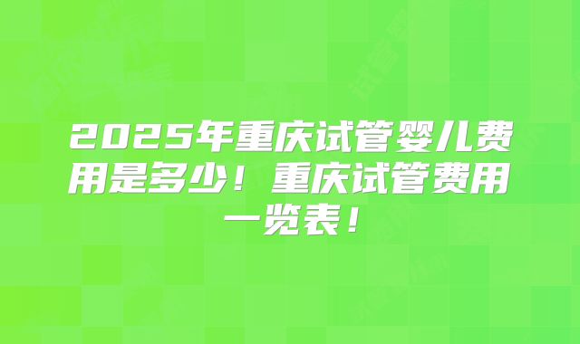 2025年重庆试管婴儿费用是多少！重庆试管费用一览表！