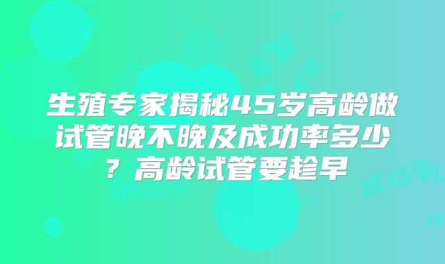 生殖专家揭秘45岁高龄做试管晚不晚及成功率多少?高龄试管要趁早