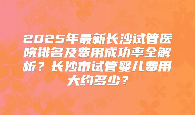 2025年最新长沙试管医院排名及费用成功率全解析?长沙市试管婴儿费用大约多少?