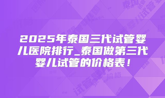 2025年泰国三代试管婴儿医院排行_泰国做第三代婴儿试管的价格表!