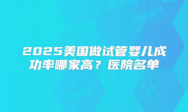 2025美国做试管婴儿成功率哪家高?医院名单