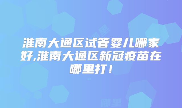 淮南大通区试管婴儿哪家好,淮南大通区新冠疫苗在哪里打！