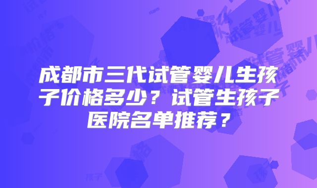 成都市三代试管婴儿生孩子价格多少？试管生孩子医院名单推荐？