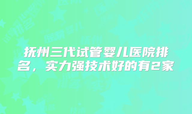 抚州三代试管婴儿医院排名，实力强技术好的有2家