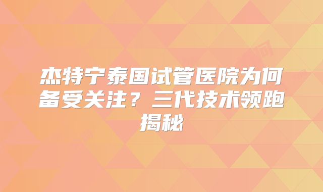 杰特宁泰国试管医院为何备受关注?三代技术领跑揭秘