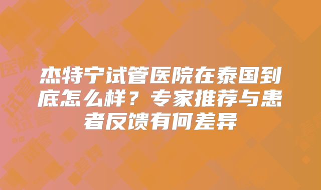 杰特宁试管医院在泰国到底怎么样？专家推荐与患者反馈有何差异