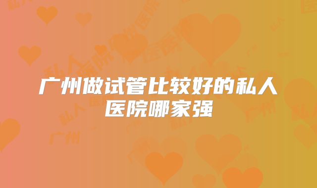 广州做试管比较好的私人医院哪家强