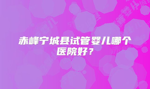 赤峰宁城县试管婴儿哪个医院好?