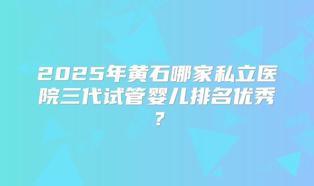 2025年黄石哪家私立医院三代试管婴儿排名优秀?