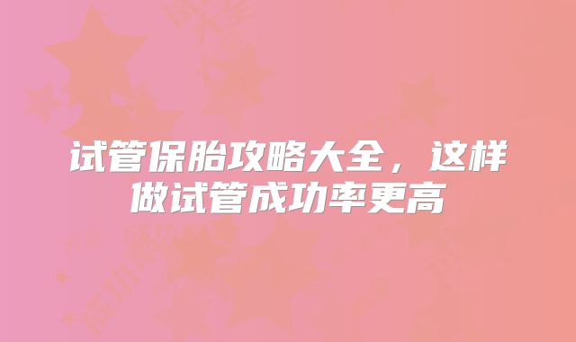 试管保胎攻略大全,这样做试管成功率更高