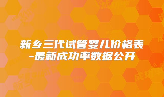 新乡三代试管婴儿价格表-最新成功率数据公开
