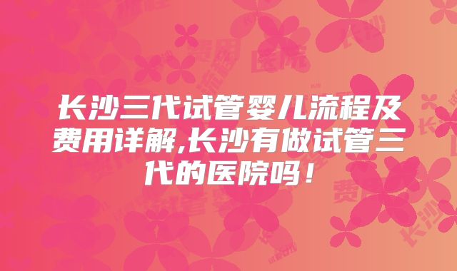 长沙三代试管婴儿流程及费用详解,长沙有做试管三代的医院吗!