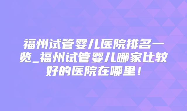 福州试管婴儿医院排名一览_福州试管婴儿哪家比较好的医院在哪里！
