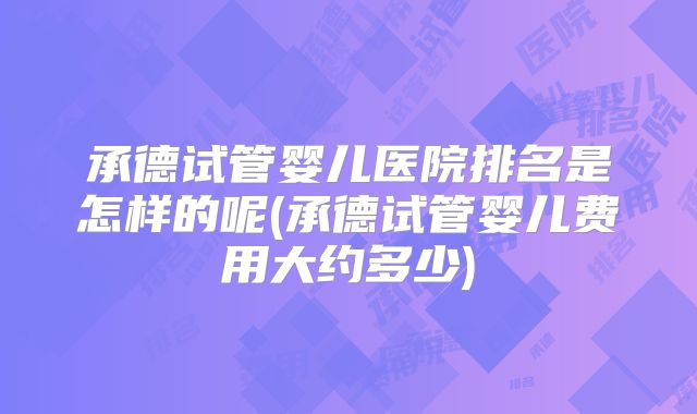 承德试管婴儿医院排名是怎样的呢(承德试管婴儿费用大约多少)