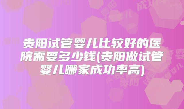 贵阳试管婴儿比较好的医院需要多少钱(贵阳做试管婴儿哪家成功率高)