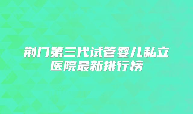 荆门第三代试管婴儿私立医院最新排行榜