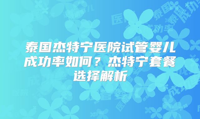 泰国杰特宁医院试管婴儿成功率如何?杰特宁套餐选择解析