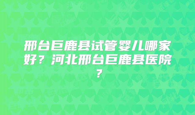 邢台巨鹿县试管婴儿哪家好?河北邢台巨鹿县医院?